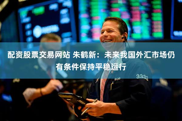 配资股票交易网站 朱鹤新：未来我国外汇市场仍有条件保持平稳运行