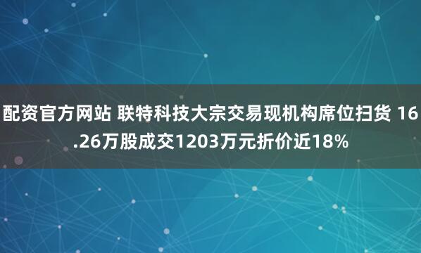 配资官方网站 联特科技大宗交易现机构席位扫货 16.26万股成交1203万元折价近18%