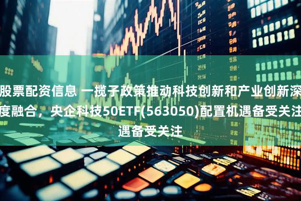 股票配资信息 一揽子政策推动科技创新和产业创新深度融合，央企科技50ETF(563050)配置机遇备受关注