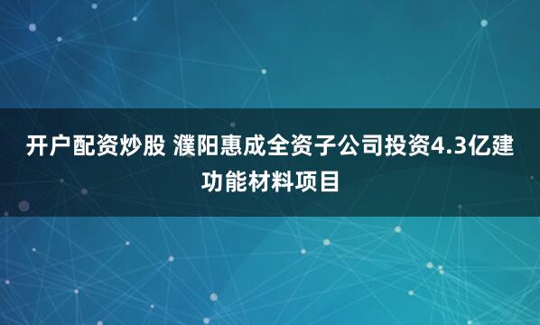 开户配资炒股 濮阳惠成全资子公司投资4.3亿建功能材料项目