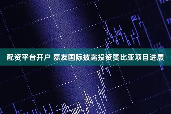 配资平台开户 嘉友国际披露投资赞比亚项目进展