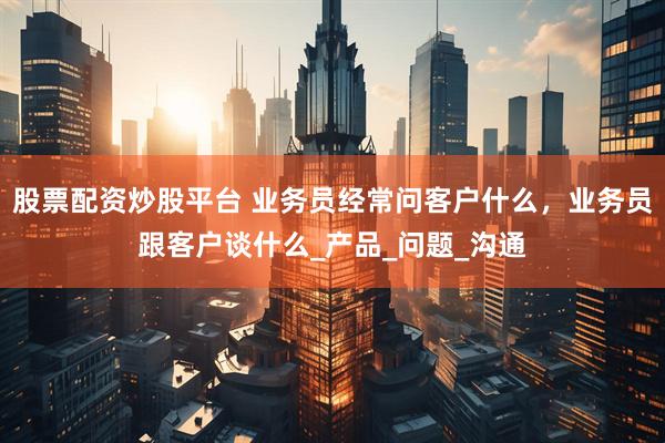 股票配资炒股平台 业务员经常问客户什么，业务员跟客户谈什么_产品_问题_沟通