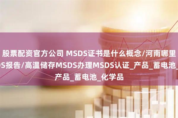 股票配资官方公司 MSDS证书是什么概念/河南哪里做MSDS报告/高温储存MSDS办理MSDS认证_产品_蓄电池_化学品