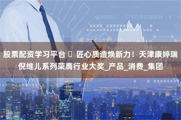 股票配资学习平台 ​匠心质造焕新力！天津康婷瑞倪维儿系列荣膺行业大奖_产品_消费_集团