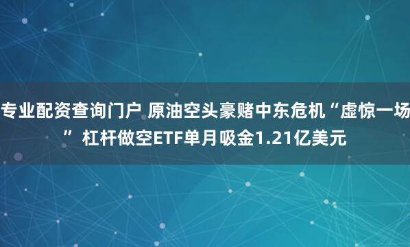 专业配资查询门户 原油空头豪赌中东危机“虚惊一场” 杠杆做空ETF单月吸金1.21亿美元
