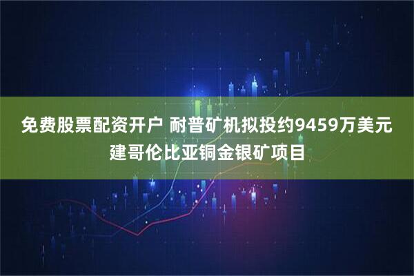 免费股票配资开户 耐普矿机拟投约9459万美元建哥伦比亚铜金银矿项目