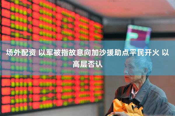场外配资 以军被指故意向加沙援助点平民开火 以高层否认