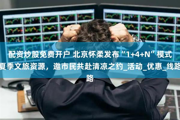 配资炒股免费开户 北京怀柔发布“1+4+N”模式夏季文旅资源，邀市民共赴清凉之约_活动_优惠_线路