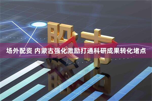 场外配资 内蒙古强化激励打通科研成果转化堵点