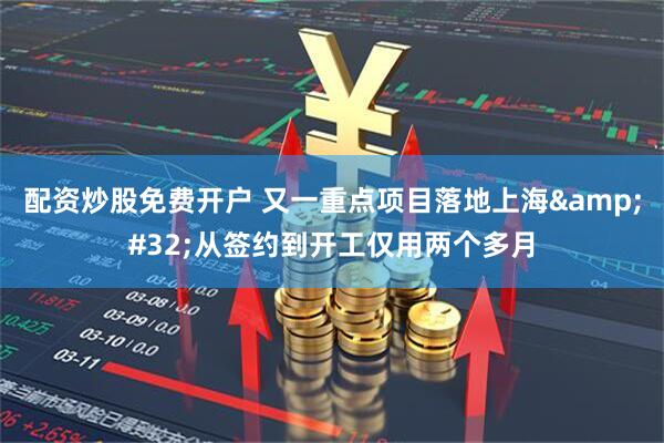配资炒股免费开户 又一重点项目落地上海&#32;从签约到开工仅用两个多月