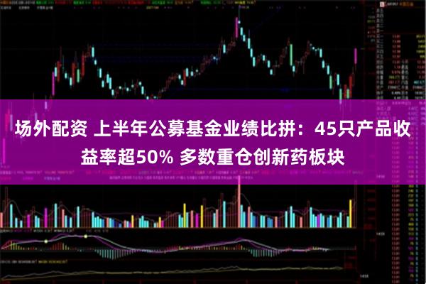 场外配资 上半年公募基金业绩比拼：45只产品收益率超50% 多数重仓创新药板块