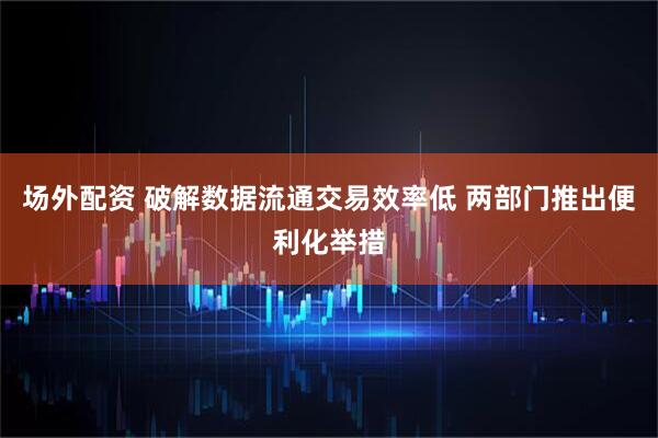 场外配资 破解数据流通交易效率低 两部门推出便利化举措