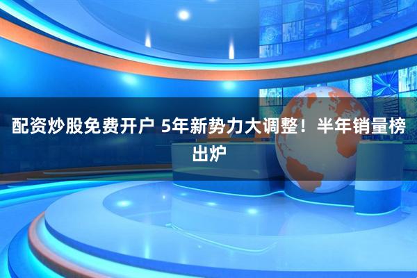 配资炒股免费开户 5年新势力大调整！半年销量榜出炉