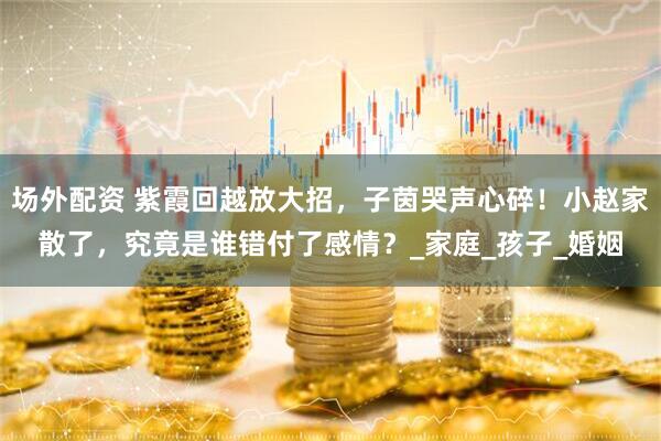 场外配资 紫霞回越放大招，子茵哭声心碎！小赵家散了，究竟是谁错付了感情？_家庭_孩子_婚姻