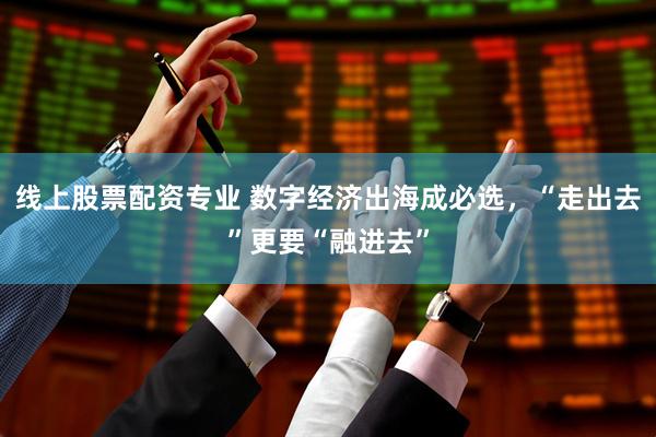 线上股票配资专业 数字经济出海成必选，“走出去”更要“融进去”