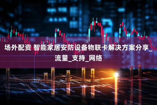 场外配资 智能家居安防设备物联卡解决方案分享_流量_支持_网络