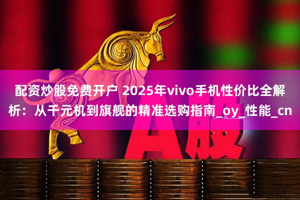 配资炒股免费开户 2025年vivo手机性价比全解析：从千元机到旗舰的精准选购指南_oy_性能_cn