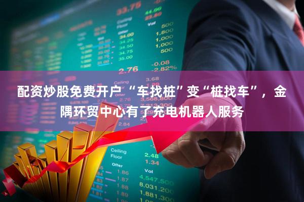配资炒股免费开户 “车找桩”变“桩找车”，金隅环贸中心有了充电机器人服务
