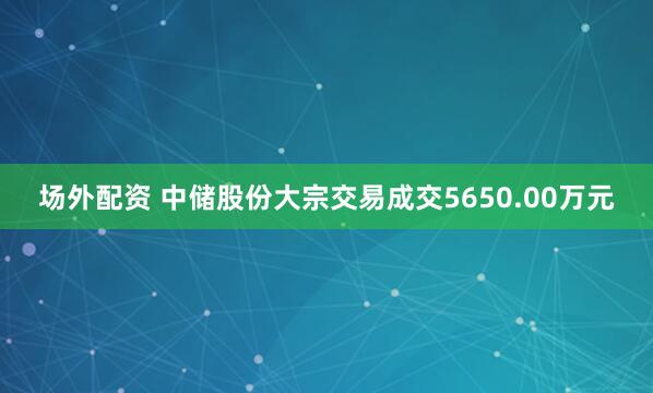 场外配资 中储股份大宗交易成交5650.00万元
