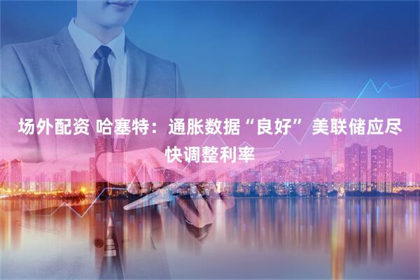 场外配资 哈塞特：通胀数据“良好” 美联储应尽快调整利率