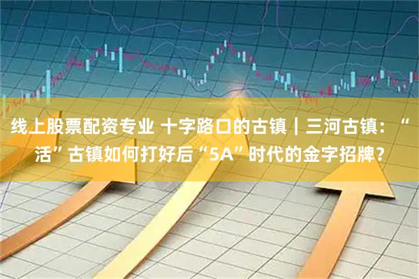 线上股票配资专业 十字路口的古镇｜三河古镇：“活”古镇如何打好后“5A”时代的金字招牌？