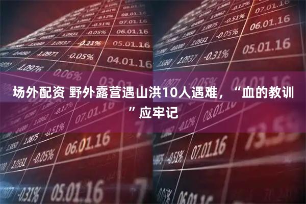 场外配资 野外露营遇山洪10人遇难，“血的教训”应牢记