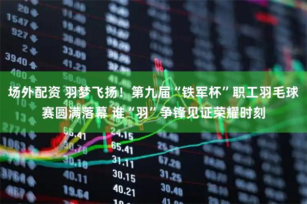 场外配资 羽梦飞扬！第九届“铁军杯”职工羽毛球赛圆满落幕 谁“羽”争锋见证荣耀时刻