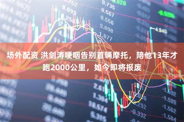 场外配资 洪剑涛哽咽告别首辆摩托，陪他13年才跑2000公里，如今即将报废