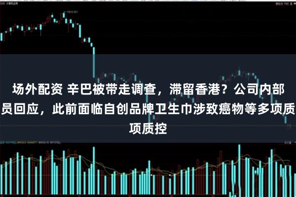 场外配资 辛巴被带走调查，滞留香港？公司内部人员回应，此前面临自创品牌卫生巾涉致癌物等多项质控