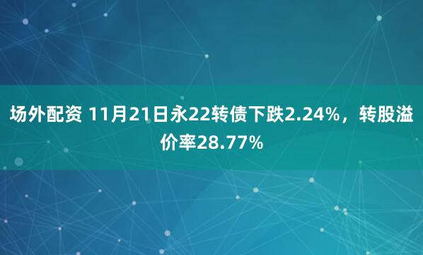 场外配资 11月21日永22转债下跌2.24%，转股溢价率28.77%