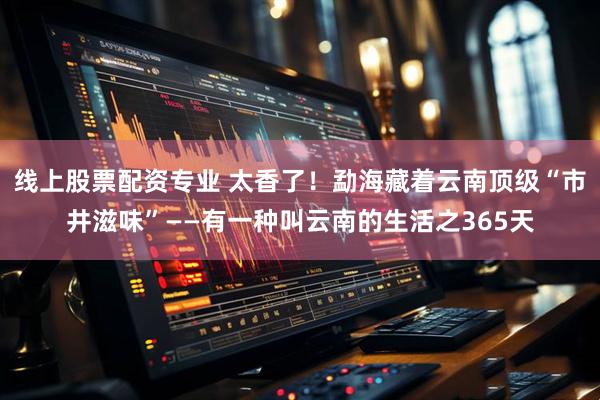 线上股票配资专业 太香了！勐海藏着云南顶级“市井滋味”——有一种叫云南的生活之365天