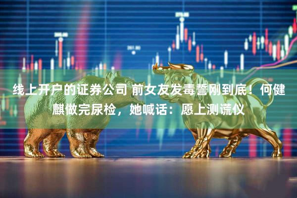 线上开户的证券公司 前女友发毒誓刚到底!何健麒做完尿检,她喊话:愿上测谎仪