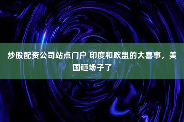 炒股配资公司站点门户 印度和欧盟的大喜事,美国砸场子了