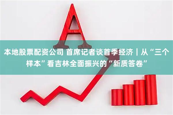 本地股票配资公司 首席记者谈首季经济｜从“三个样本”看吉林全面振兴的“新质答卷”