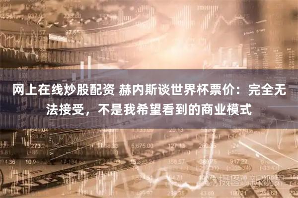 网上在线炒股配资 赫内斯谈世界杯票价：完全无法接受，不是我希望看到的商业模式