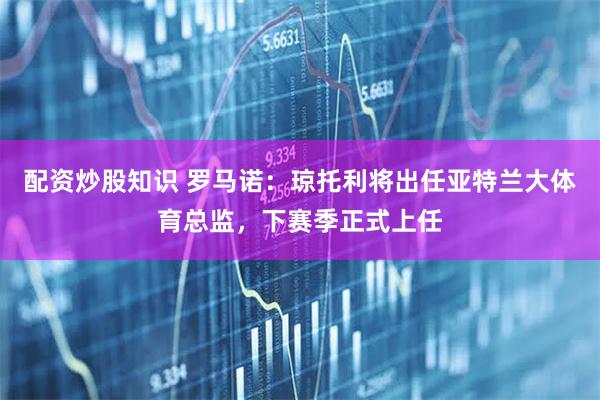 配资炒股知识 罗马诺：琼托利将出任亚特兰大体育总监，下赛季正式上任