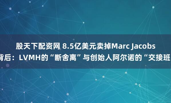 股天下配资网 8.5亿美元卖掉Marc Jacobs背后：LVMH的“断舍离”与创始人阿尔诺的“交接班”