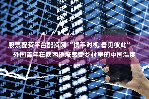股票配资平台配资网 “携手对视 看见彼此”——外国青年在陕西澄城感受乡村里的中国温度